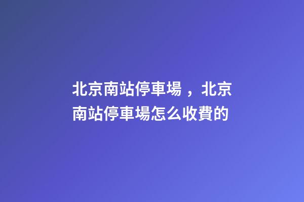 北京南站停車場，北京南站停車場怎么收費的-第1張-觀點-玄機派